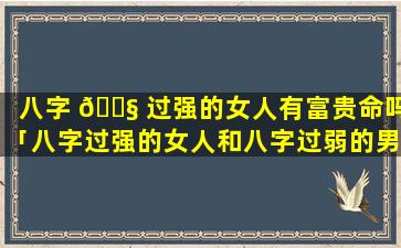 八字 🐧 过强的女人有富贵命吗「八字过强的女人和八字过弱的男人」